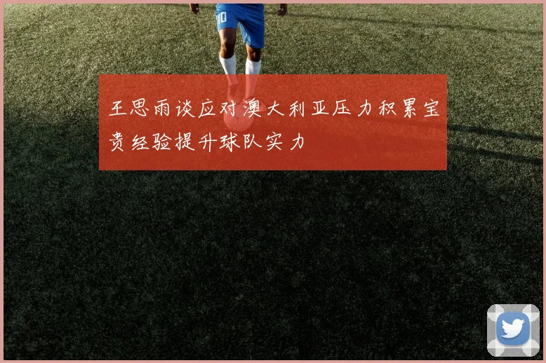 王思雨谈应对澳大利亚压力积累宝贵经验提升球队实力