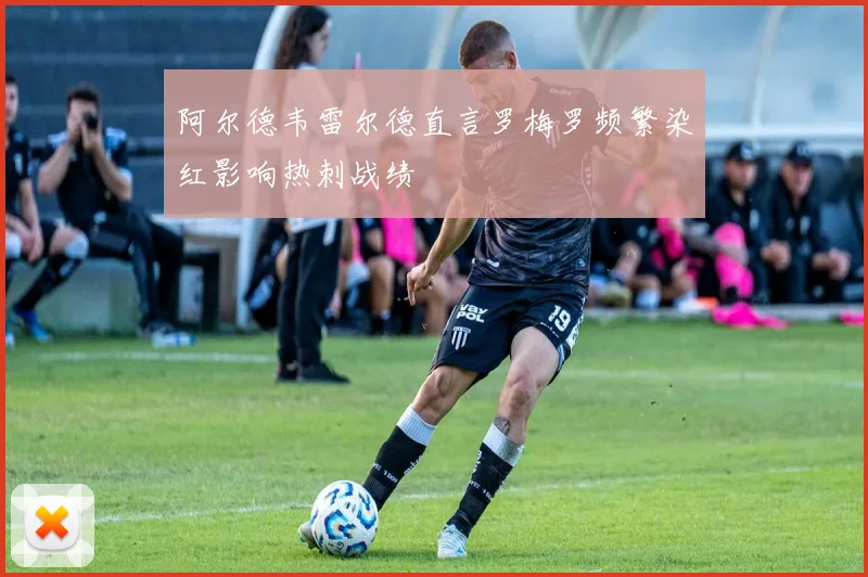 阿尔德韦雷尔德直言罗梅罗频繁染红影响热刺战绩