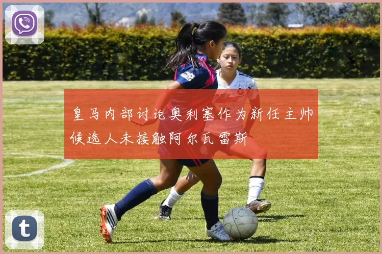 皇马内部讨论奥利塞作为新任主帅候选人未接触阿尔瓦雷斯