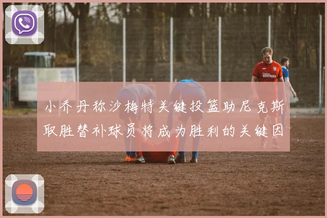 小乔丹称沙梅特关键投篮助尼克斯取胜替补球员将成为胜利的关键因素