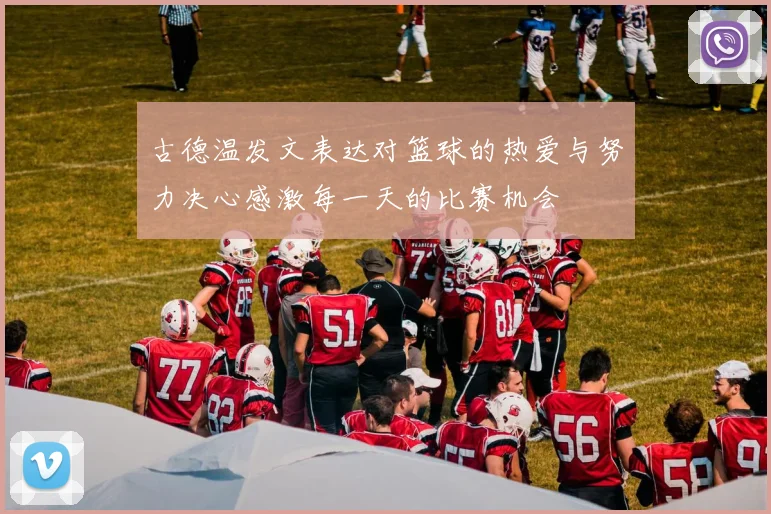 古德温发文表达对篮球的热爱与努力决心感激每一天的比赛机会