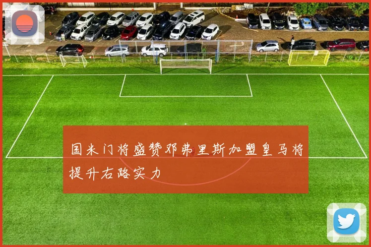 国米门将盛赞邓弗里斯加盟皇马将提升右路实力