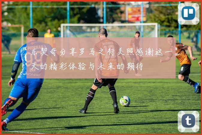 东契奇分享罗马之行美照感谢这一天的精彩体验与未来的期待