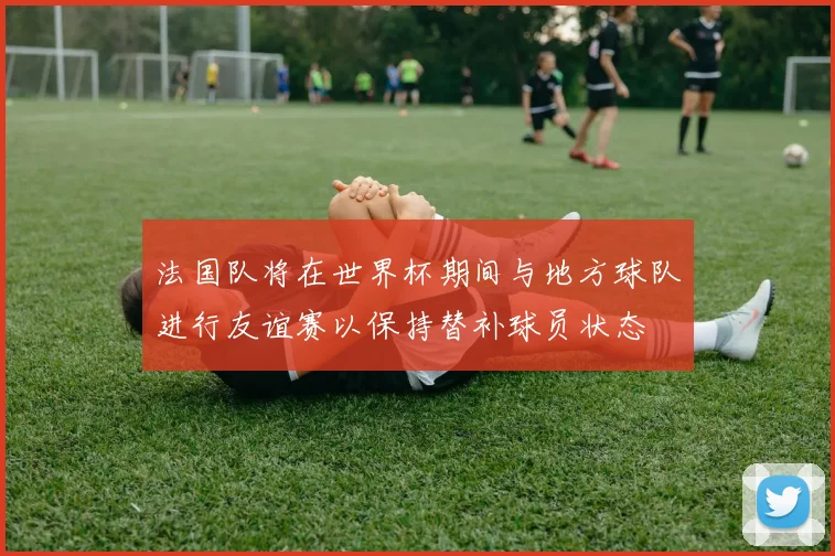 法国队将在世界杯期间与地方球队进行友谊赛以保持替补球员状态