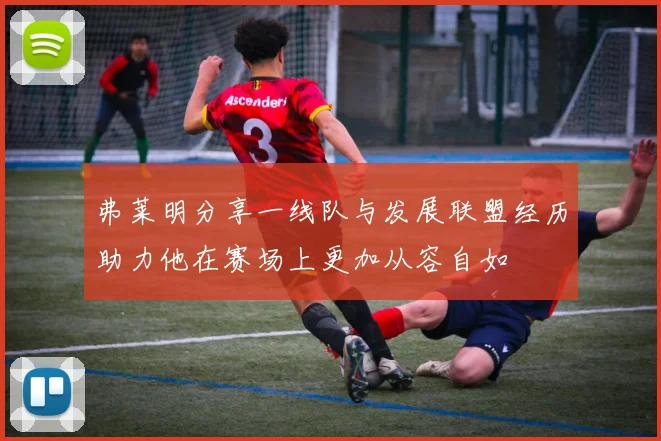弗莱明分享一线队与发展联盟经历助力他在赛场上更加从容自如