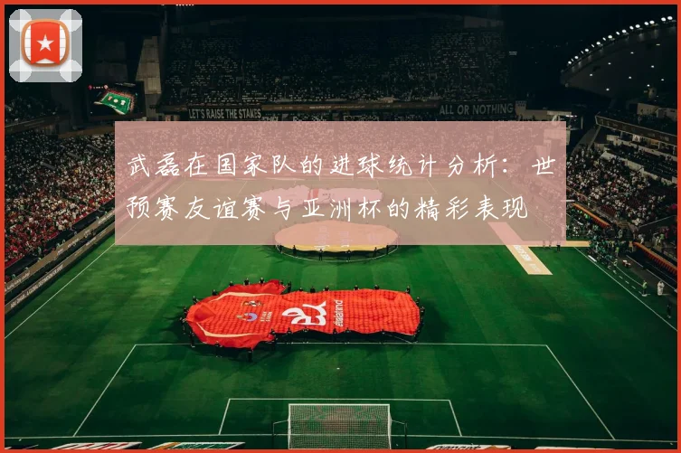 武磊在国家队的进球统计分析：世预赛友谊赛与亚洲杯的精彩表现