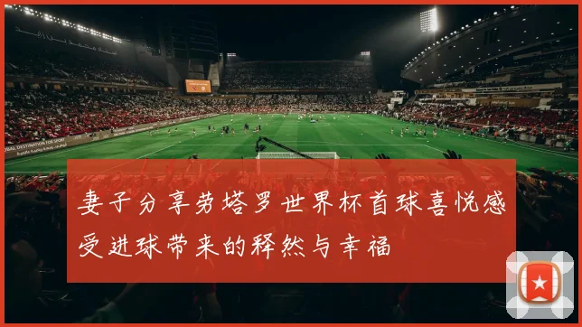 妻子分享劳塔罗世界杯首球喜悦感受进球带来的释然与幸福