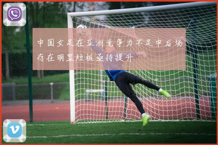 中国女足在亚洲竞争力不足中后场存在明显短板亟待提升