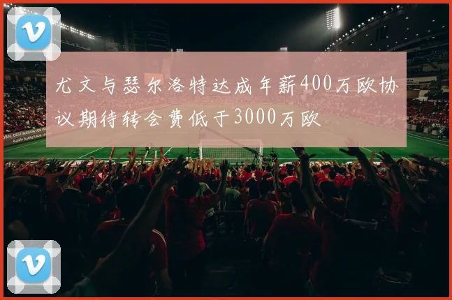 尤文与瑟尔洛特达成年薪400万欧协议期待转会费低于3000万欧