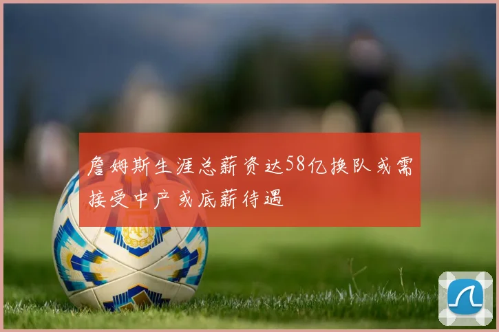 詹姆斯生涯总薪资达58亿换队或需接受中产或底薪待遇