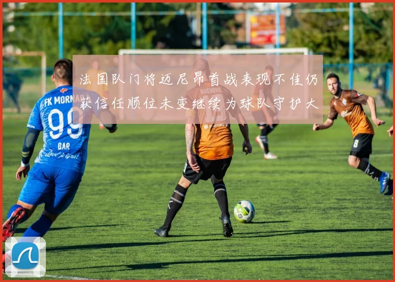 法国队门将迈尼昂首战表现不佳仍获信任顺位未变继续为球队守护大门